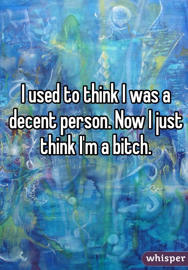 I used to think I was a decent person. Now I just think I'm a bitch.