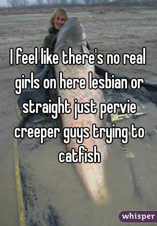 I feel like there's no real girls on here lesbian or straight just pervie creeper guys trying to catfish