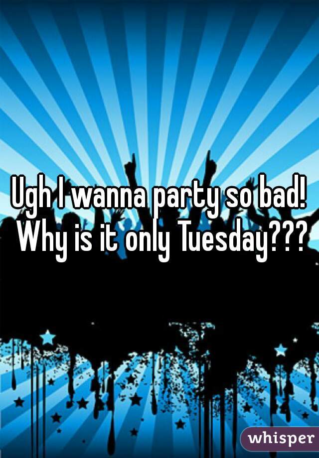 Ugh I wanna party so bad! Why is it only Tuesday???