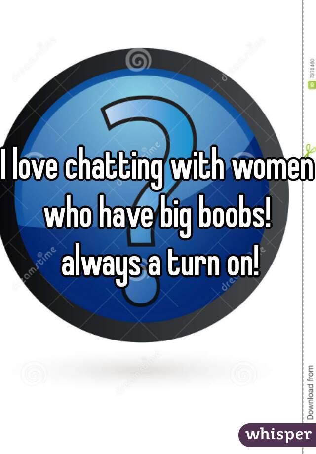 I love chatting with women who have big boobs!  always a turn on!