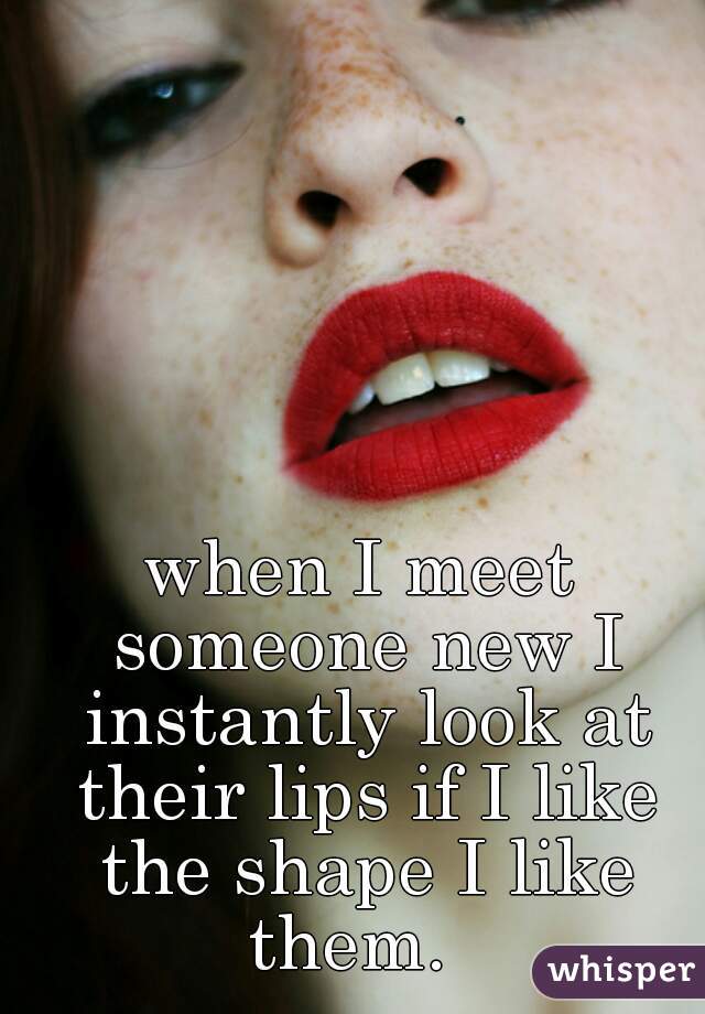 when I meet someone new I instantly look at their lips if I like the shape I like them.  