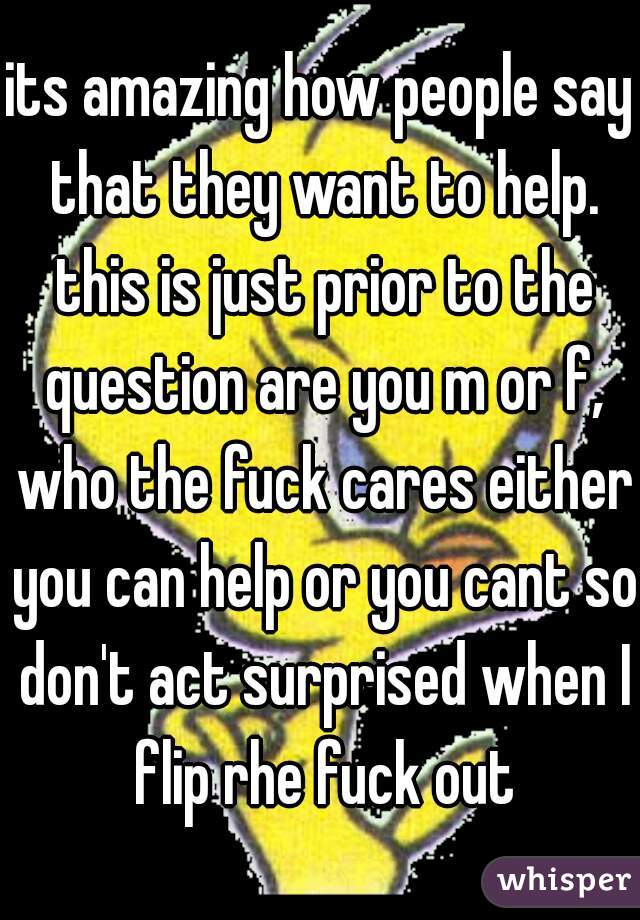 its amazing how people say that they want to help. this is just prior to the question are you m or f, who the fuck cares either you can help or you cant so don't act surprised when I flip rhe fuck out