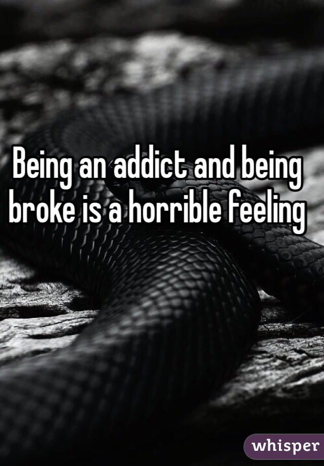 Being an addict and being broke is a horrible feeling