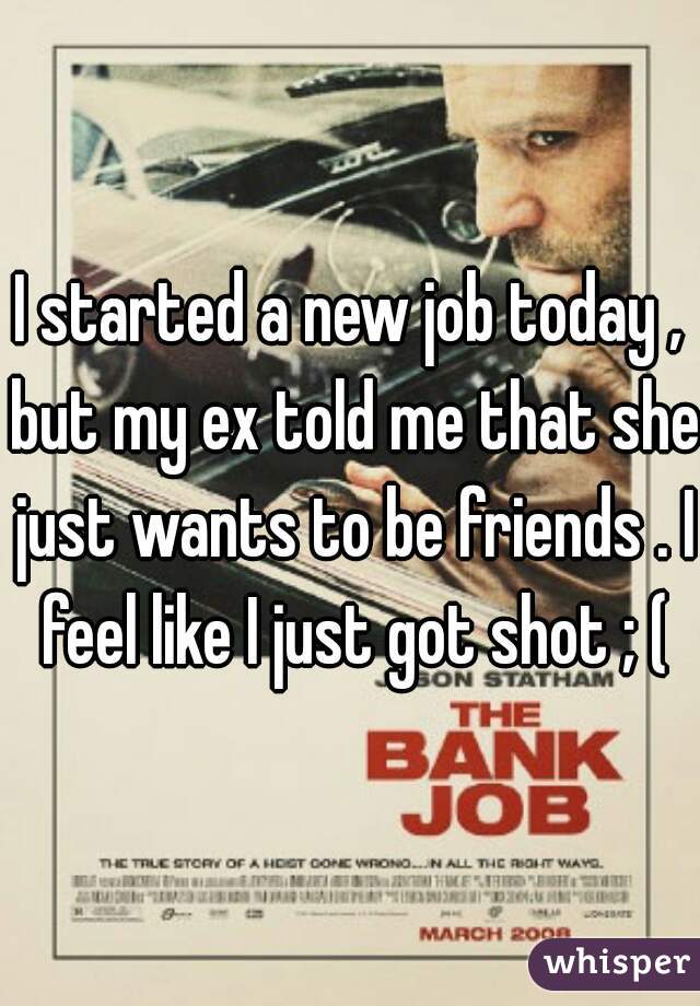 I started a new job today , but my ex told me that she just wants to be friends . I feel like I just got shot ; (