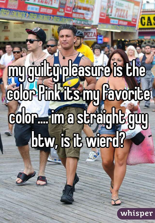 my guilty pleasure is the color Pink its my favorite color.... im a straight guy btw, is it wierd?