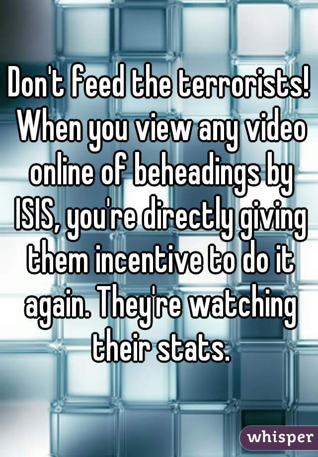 Don't feed the terrorists! When you view any video online of beheadings by ISIS, you're directly giving them incentive to do it again. They're watching their stats.