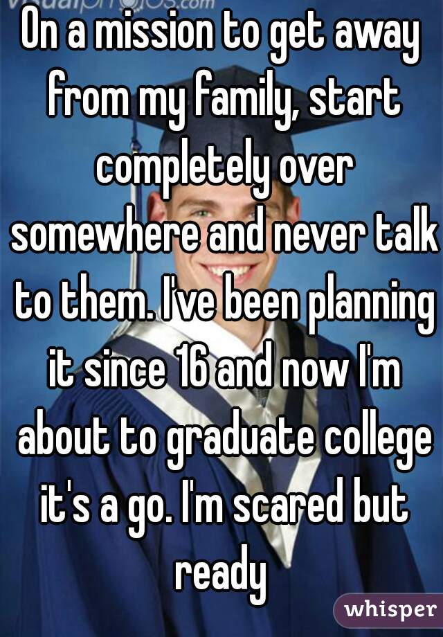 On a mission to get away from my family, start completely over somewhere and never talk to them. I've been planning it since 16 and now I'm about to graduate college it's a go. I'm scared but ready 