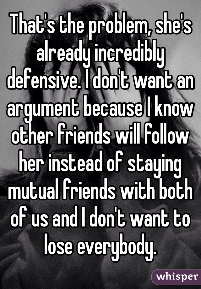 That's the problem, she's already incredibly defensive. I don't want an argument because I know other friends will follow her instead of staying mutual friends with both of us and I don't want to lose everybody.