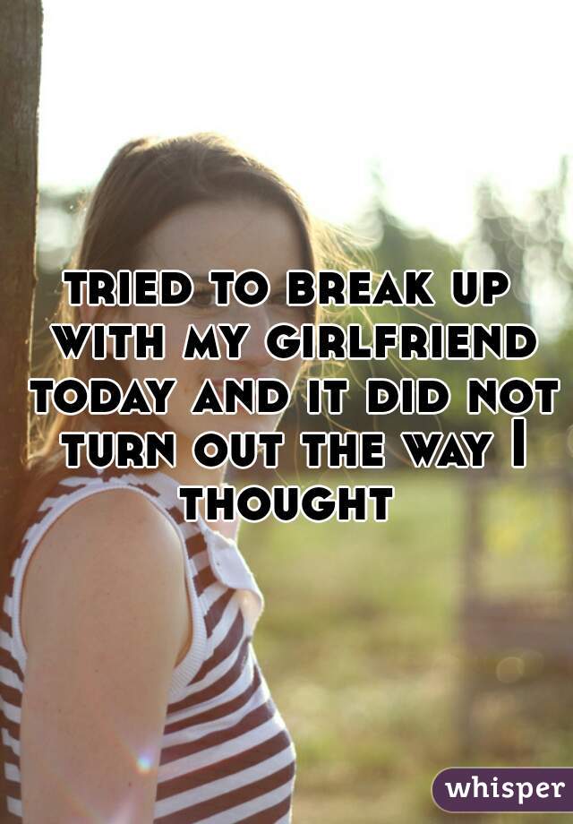 tried to break up with my girlfriend today and it did not turn out the way I thought 