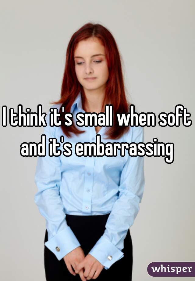 I think it's small when soft and it's embarrassing 