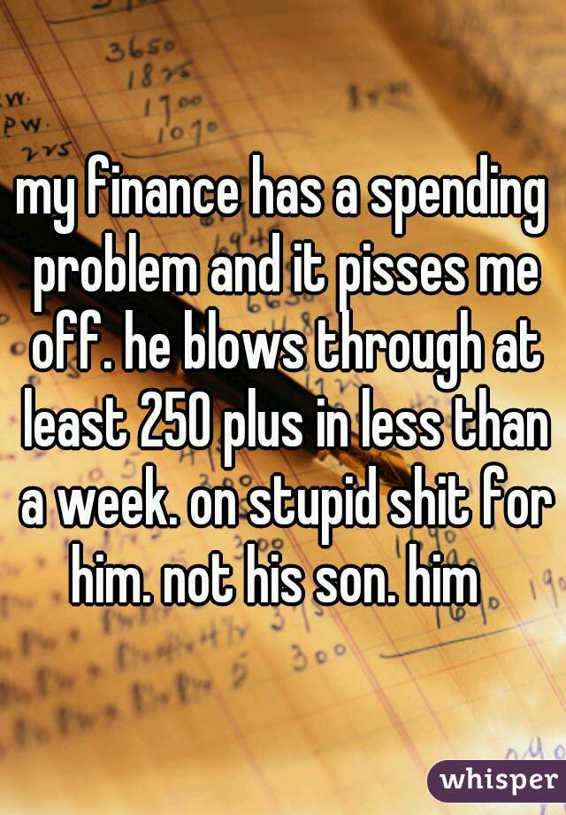 my finance has a spending problem and it pisses me off. he blows through at least 250 plus in less than a week. on stupid shit for him. not his son. him  