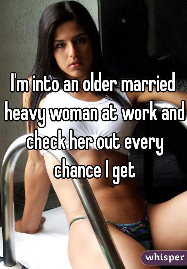 I'm into an older married heavy woman at work and check her out every chance I get