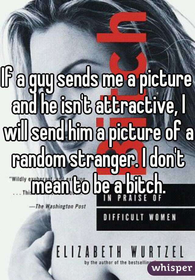 If a guy sends me a picture and he isn't attractive, I will send him a picture of a random stranger. I don't mean to be a bitch.