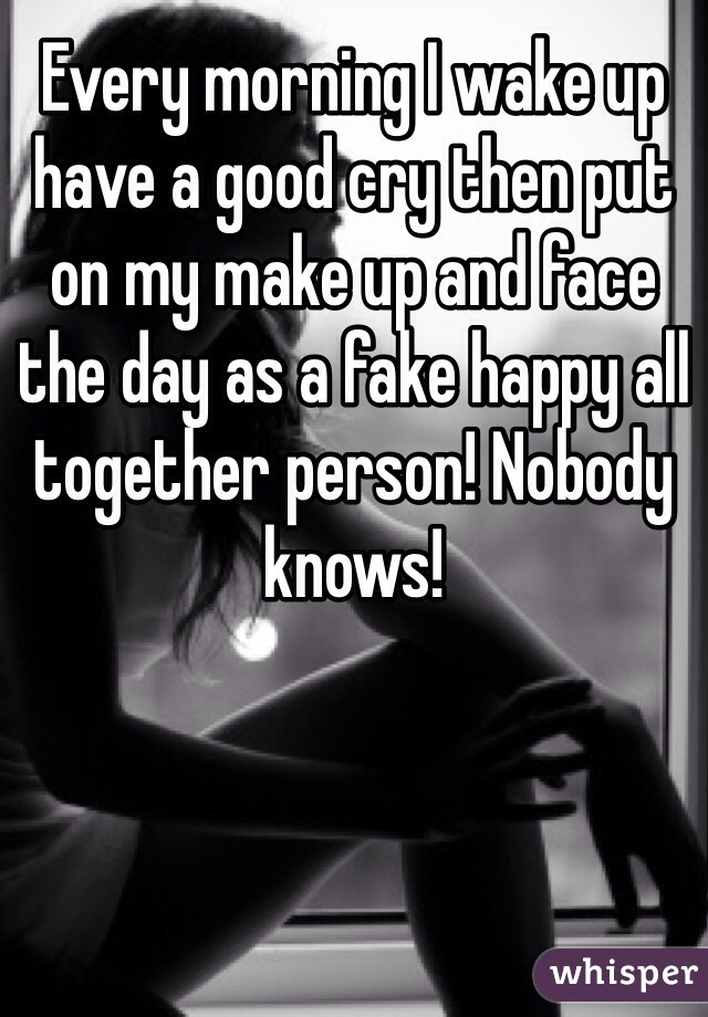 Every morning I wake up have a good cry then put on my make up and face the day as a fake happy all together person! Nobody knows!