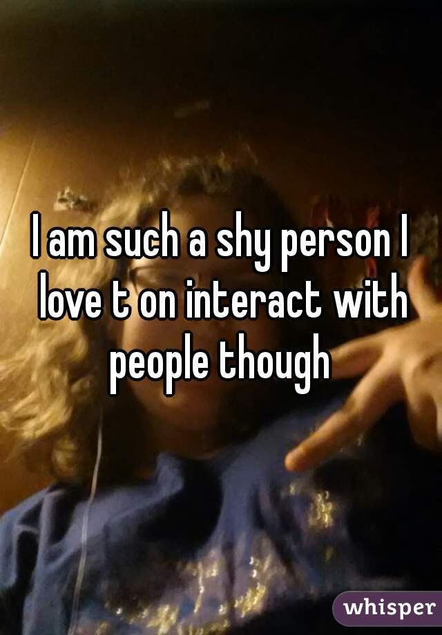 I am such a shy person I love t on interact with people though 
