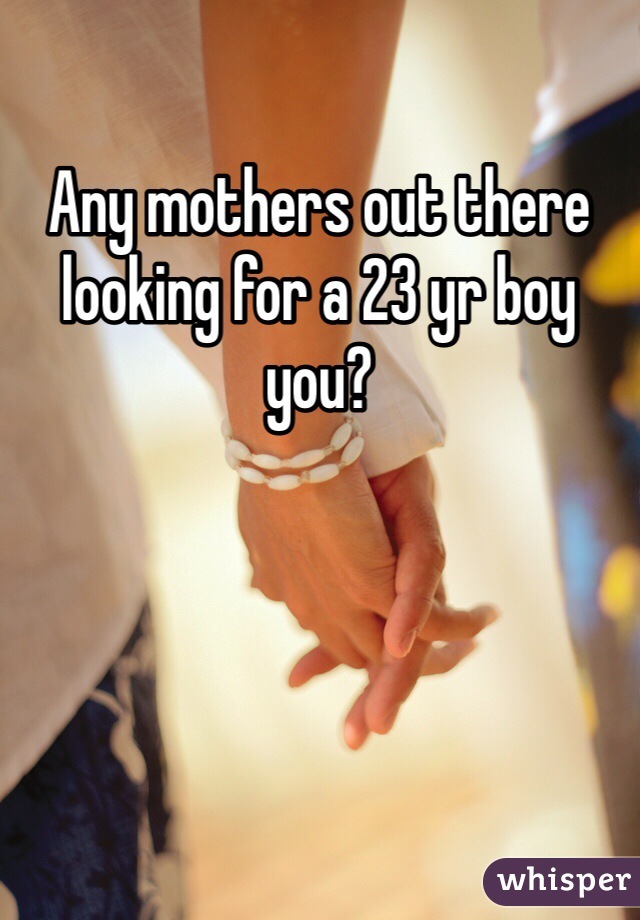 Any mothers out there looking for a 23 yr boy you?