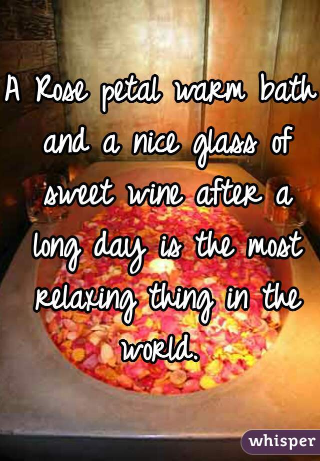 A Rose petal warm bath and a nice glass of sweet wine after a long day is the most relaxing thing in the world. 