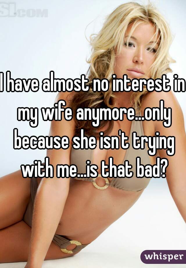 I have almost no interest in my wife anymore...only because she isn't trying with me...is that bad?