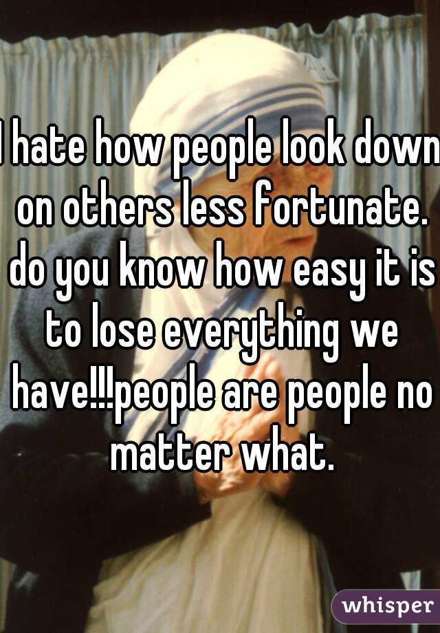 I hate how people look down on others less fortunate. do you know how easy it is to lose everything we have!!!people are people no matter what.

