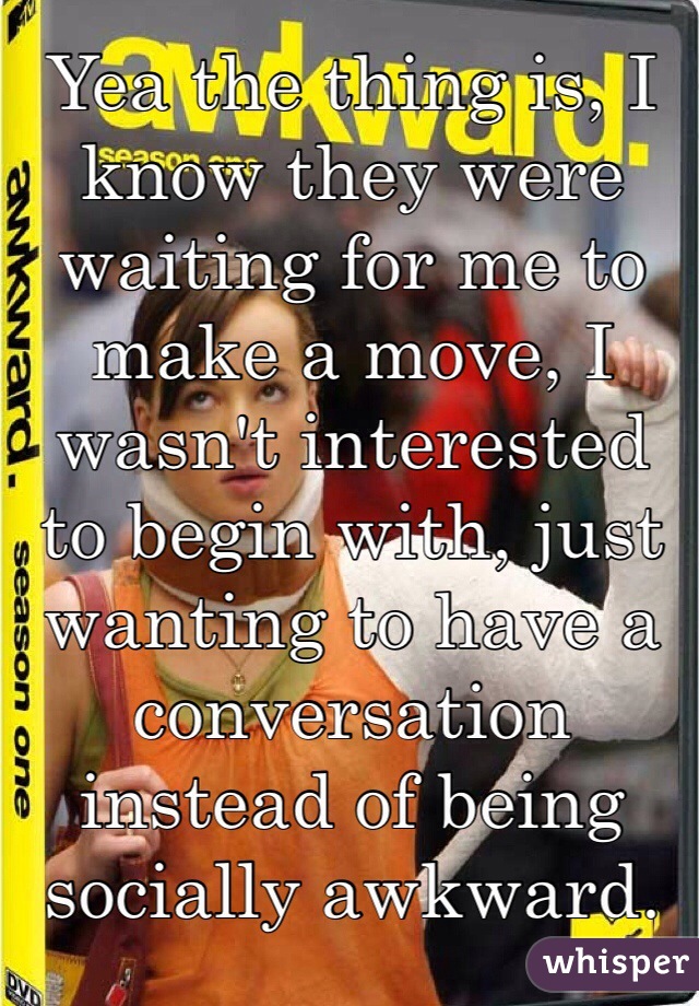 Yea the thing is, I know they were waiting for me to make a move, I wasn't interested to begin with, just wanting to have a conversation instead of being socially awkward.