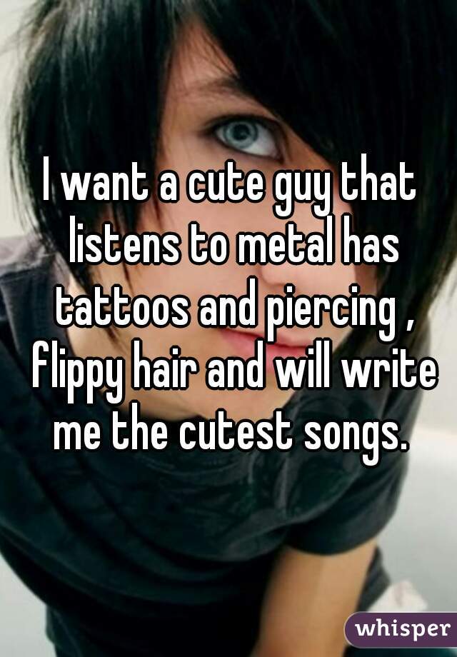 I want a cute guy that listens to metal has tattoos and piercing , flippy hair and will write me the cutest songs. 