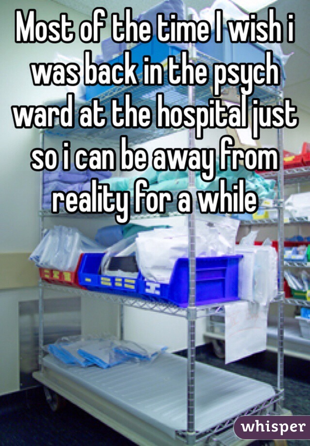 Most of the time I wish i was back in the psych ward at the hospital just so i can be away from reality for a while 