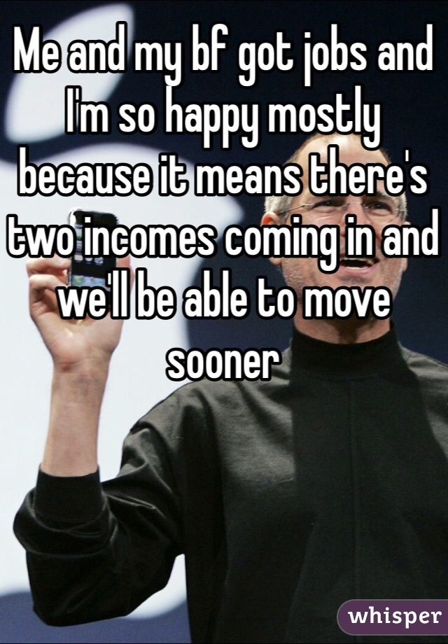 Me and my bf got jobs and I'm so happy mostly because it means there's two incomes coming in and we'll be able to move sooner 