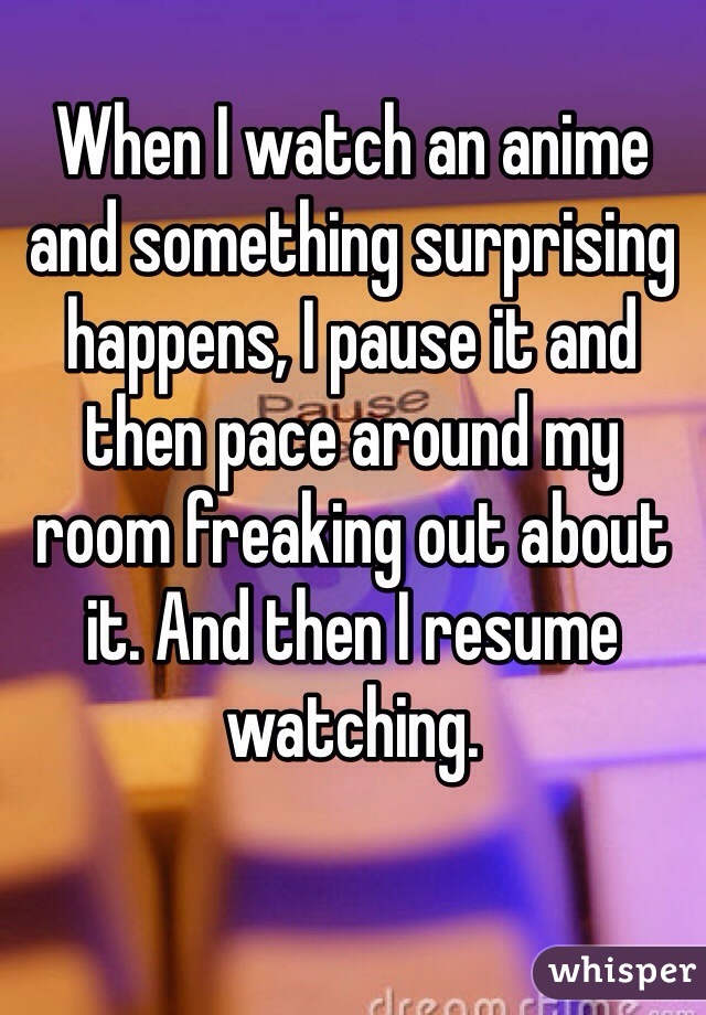 
When I watch an anime and something surprising happens, I pause it and then pace around my room freaking out about it. And then I resume watching.