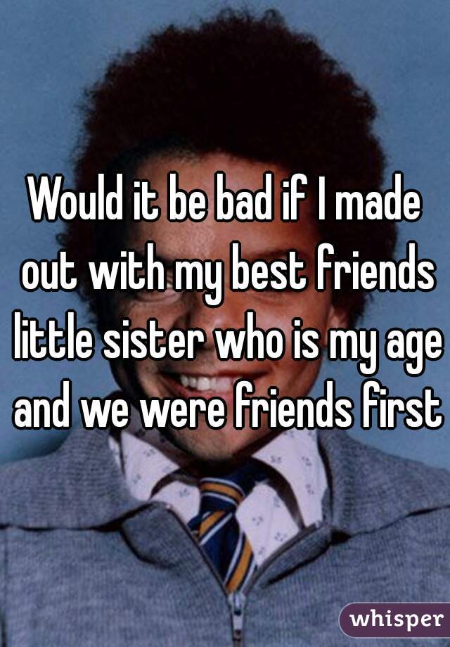 Would it be bad if I made out with my best friends little sister who is my age and we were friends first?