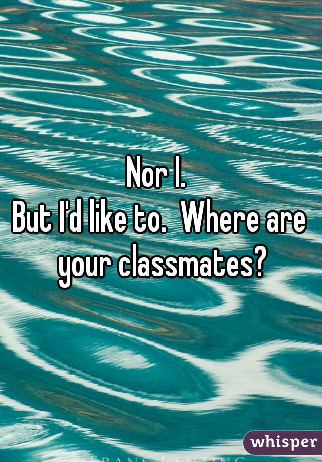 Nor I. 
But I'd like to.  Where are your classmates?