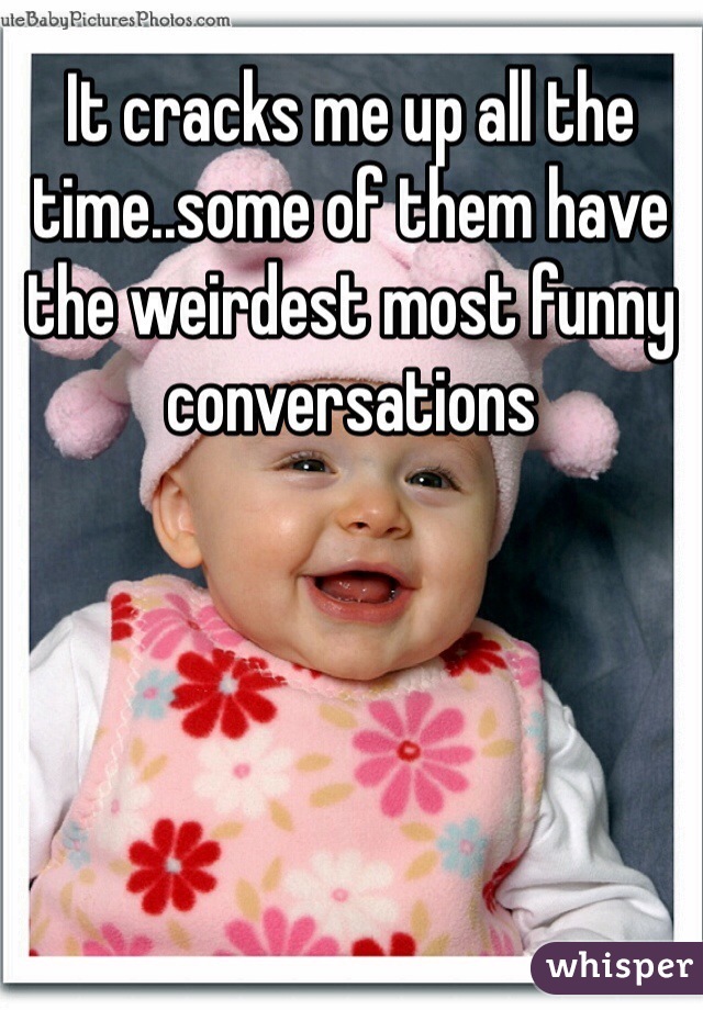 It cracks me up all the time..some of them have the weirdest most funny conversations 