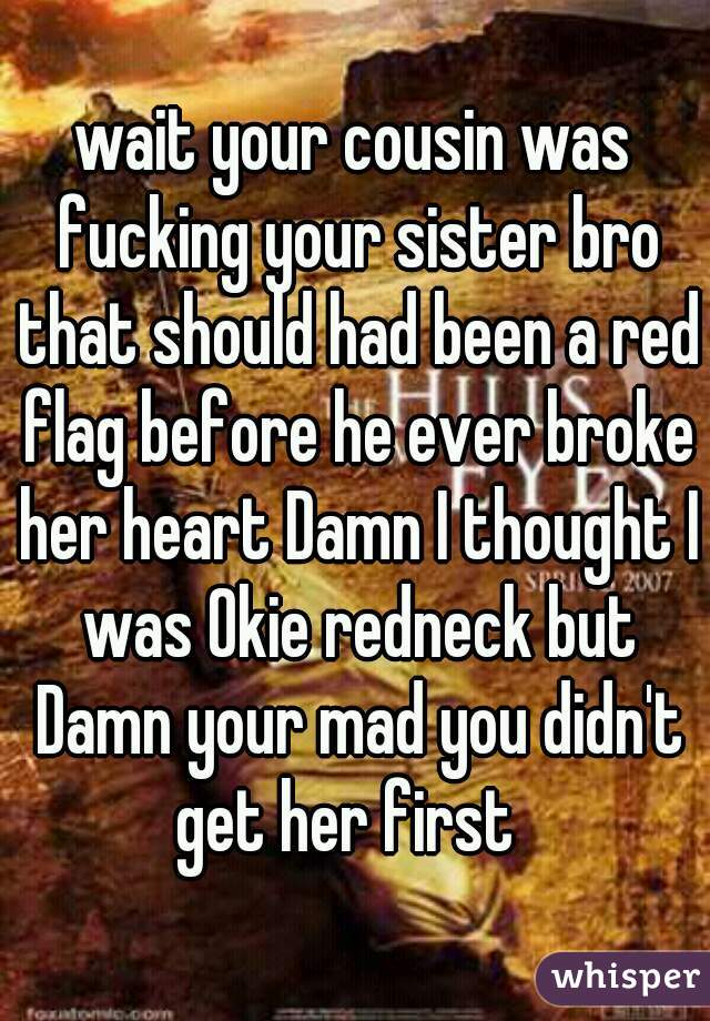 wait your cousin was fucking your sister bro that should had been a red flag before he ever broke her heart Damn I thought I was Okie redneck but Damn your mad you didn't get her first  