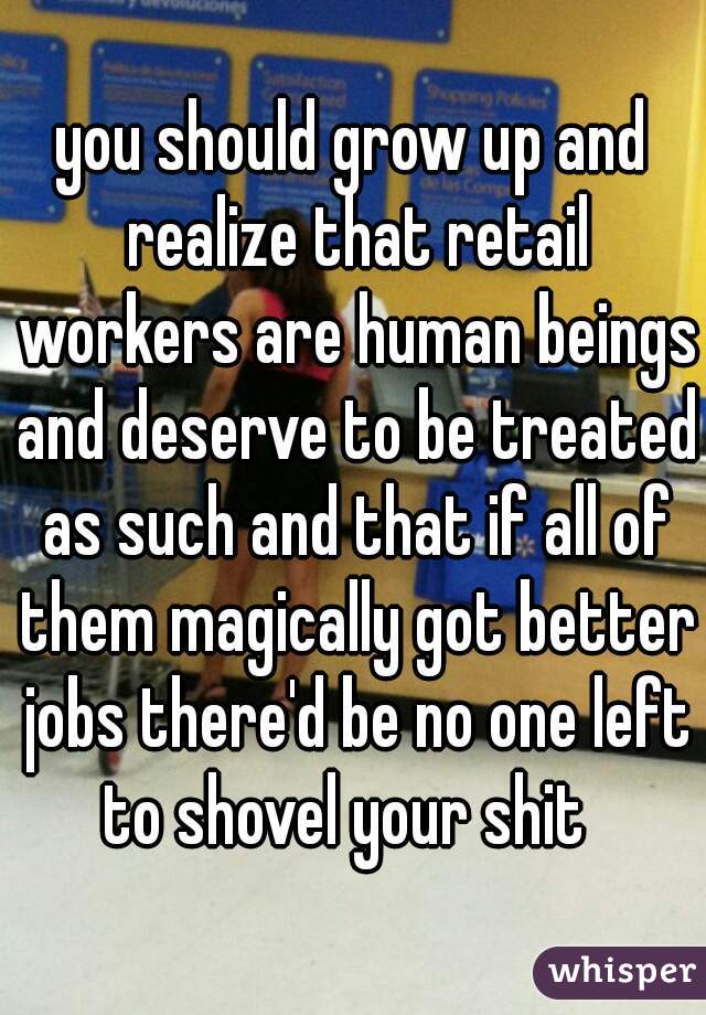you should grow up and realize that retail workers are human beings and deserve to be treated as such and that if all of them magically got better jobs there'd be no one left to shovel your shit  