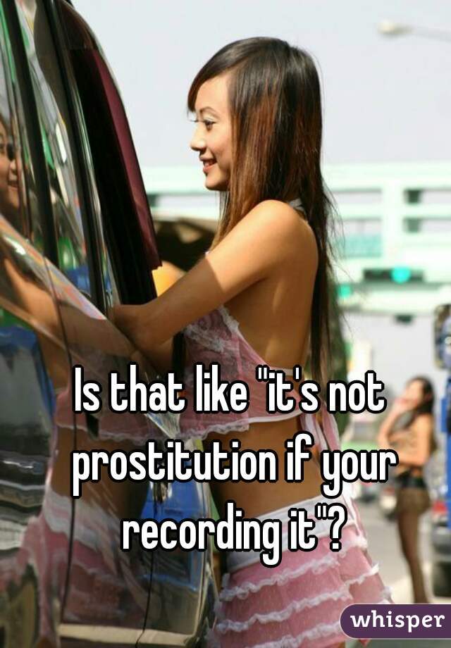 Is that like "it's not prostitution if your recording it"?
