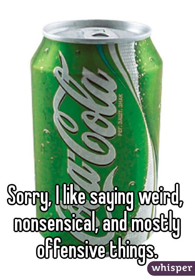 Sorry, I like saying weird, nonsensical, and mostly offensive things.