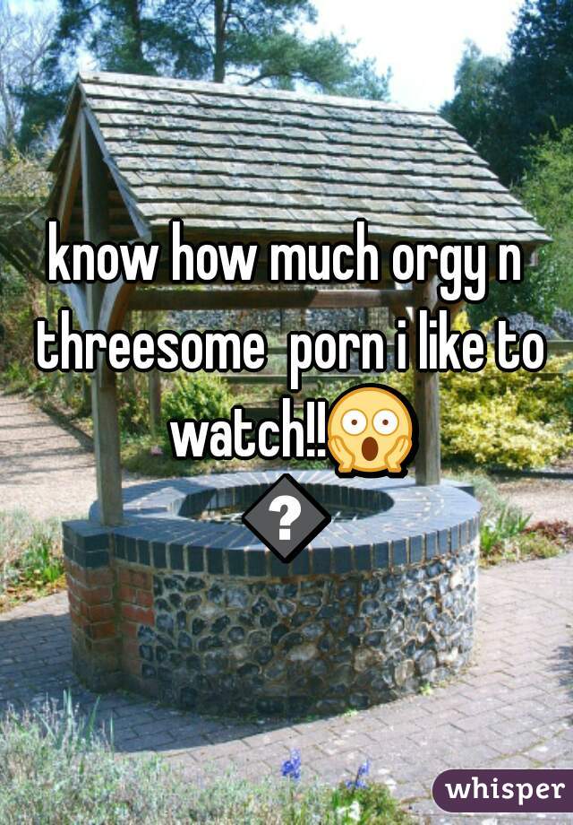 know how much orgy n threesome  porn i like to watch!!😱😱