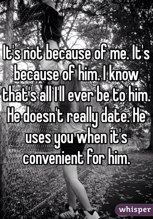 It's not because of me. It's because of him. I know that's all I'll ever be to him. He doesn't really date. He uses you when it's convenient for him. 