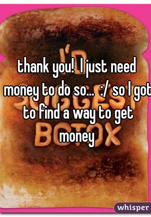 thank you!  I just need money to do so...  :/ so I got to find a way to get money 