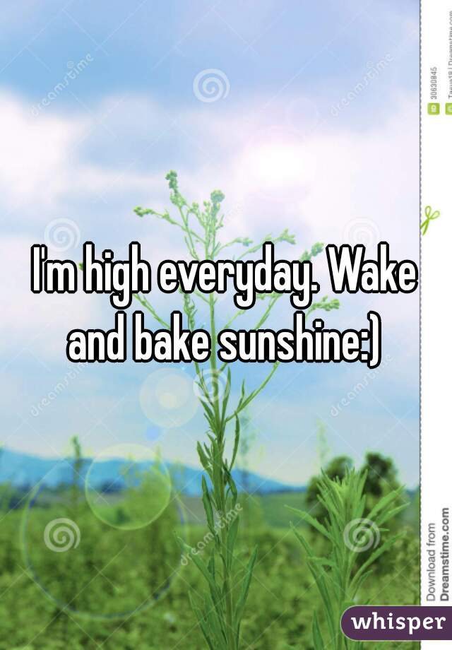I'm high everyday. Wake and bake sunshine:) 