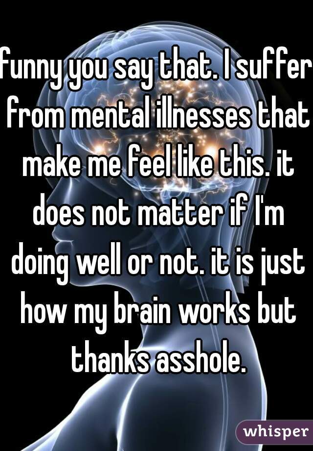 funny you say that. I suffer from mental illnesses that make me feel like this. it does not matter if I'm doing well or not. it is just how my brain works but thanks asshole.
