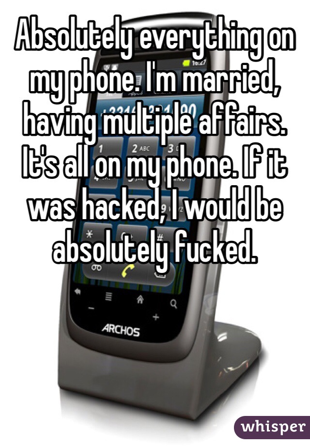 Absolutely everything on my phone. I'm married, having multiple affairs. It's all on my phone. If it was hacked, I would be absolutely fucked.