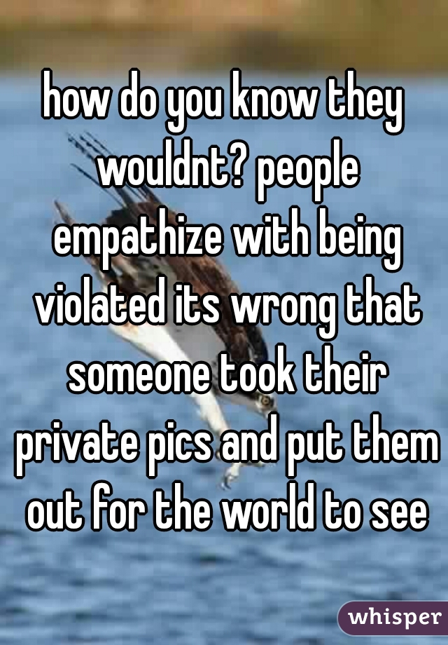 how do you know they wouldnt? people empathize with being violated its wrong that someone took their private pics and put them out for the world to see