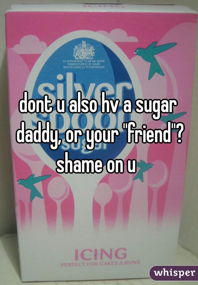 dont u also hv a sugar daddy, or your "friend"? shame on u  