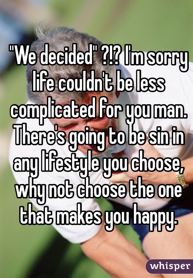 "We decided" ?!? I'm sorry life couldn't be less complicated for you man. There's going to be sin in any lifestyle you choose, why not choose the one that makes you happy.  