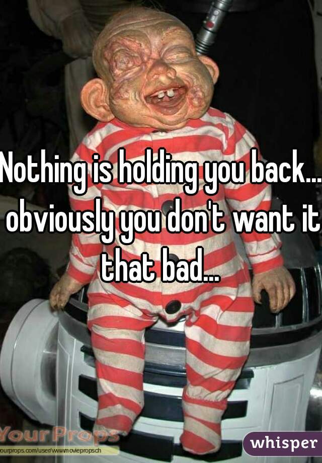 Nothing is holding you back... obviously you don't want it that bad... 