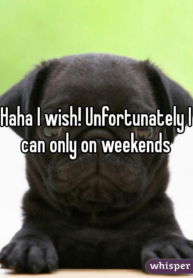 Haha I wish! Unfortunately I can only on weekends 