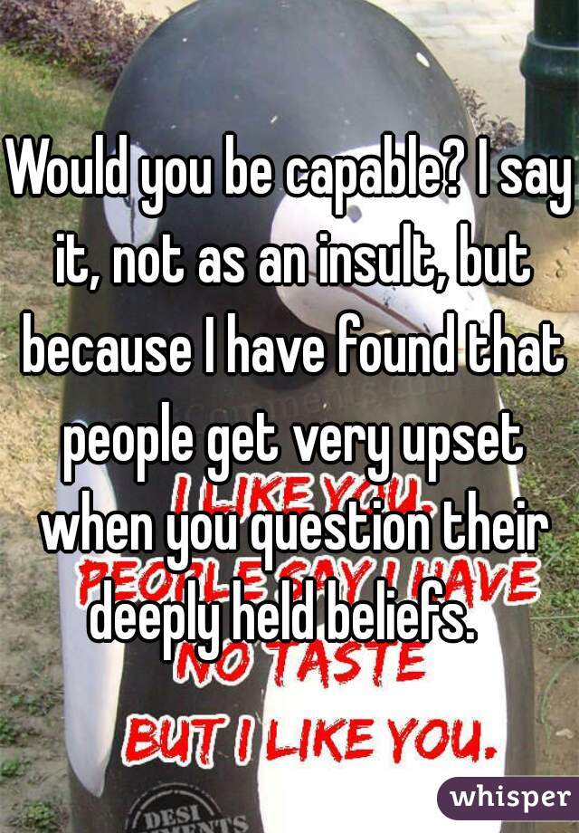 Would you be capable? I say it, not as an insult, but because I have found that people get very upset when you question their deeply held beliefs.  