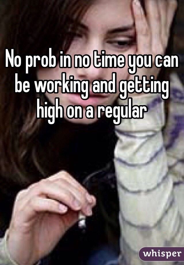 No prob in no time you can be working and getting high on a regular