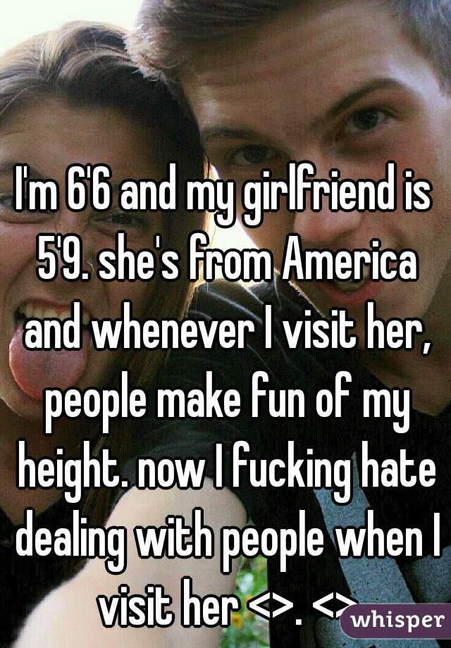 I'm 6'6 and my girlfriend is 5'9. she's from America and whenever I visit her, people make fun of my height. now I fucking hate dealing with people when I visit her <>. <>