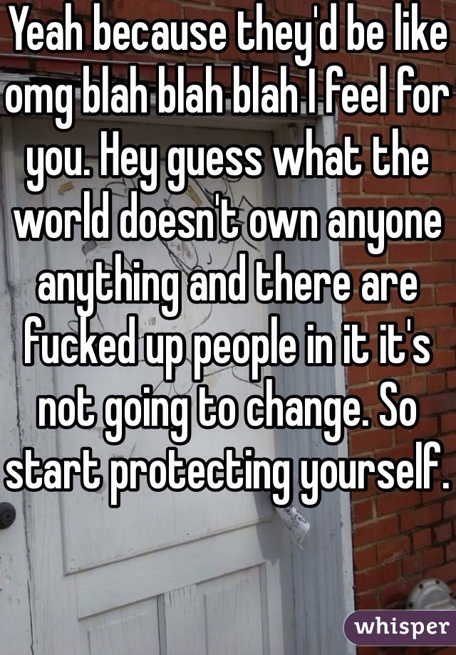Yeah because they'd be like omg blah blah blah I feel for you. Hey guess what the world doesn't own anyone anything and there are fucked up people in it it's not going to change. So start protecting yourself. 